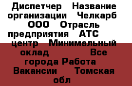 Диспетчер › Название организации ­ Челкарб, ООО › Отрасль предприятия ­ АТС, call-центр › Минимальный оклад ­ 18 000 - Все города Работа » Вакансии   . Томская обл.